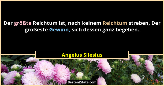 Der größte Reichtum ist, nach keinem Reichtum streben, Der größeste Gewinn, sich dessen ganz begeben.... - Angelus Silesius