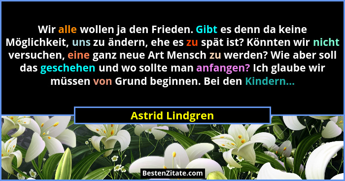 Wir alle wollen ja den Frieden. Gibt es denn da keine Möglichkeit, uns zu ändern, ehe es zu spät ist? Könnten wir nicht versuchen, e... - Astrid Lindgren