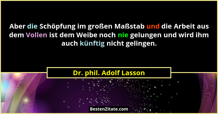 Aber die Schöpfung im großen Maßstab und die Arbeit aus dem Vollen ist dem Weibe noch nie gelungen und wird ihm auch künftig... - Dr. phil. Adolf Lasson