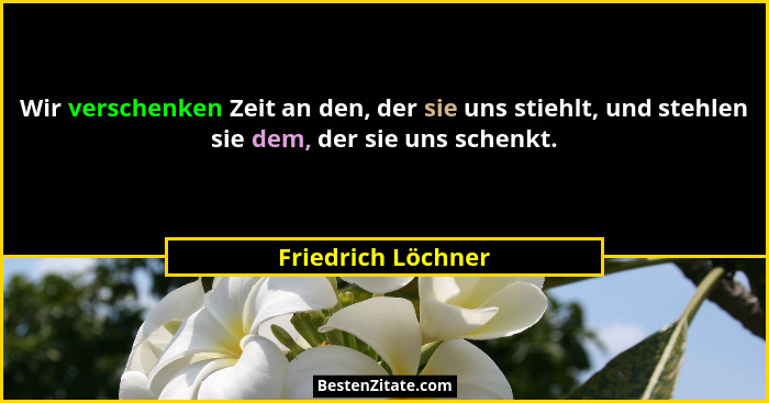 Wir verschenken Zeit an den, der sie uns stiehlt, und stehlen sie dem, der sie uns schenkt.... - Friedrich Löchner
