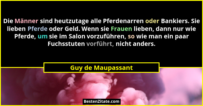 Die Männer sind heutzutage alle Pferdenarren oder Bankiers. Sie lieben Pferde oder Geld. Wenn sie Frauen lieben, dann nur wie Pfer... - Guy de Maupassant