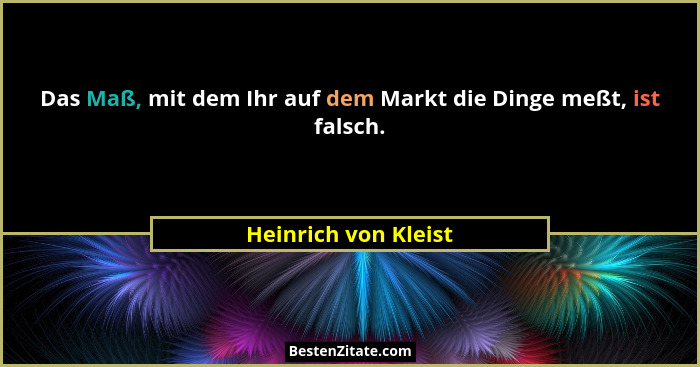 Das Maß, mit dem Ihr auf dem Markt die Dinge meßt, ist falsch.... - Heinrich von Kleist