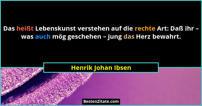 Das heißt Lebenskunst verstehen auf die rechte Art: Daß ihr – was auch mög geschehen – jung das Herz bewahrt.... - Henrik Johan Ibsen