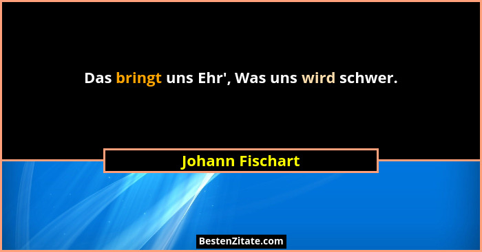 Das bringt uns Ehr', Was uns wird schwer.... - Johann Fischart
