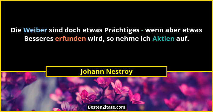 Die Weiber sind doch etwas Prächtiges - wenn aber etwas Besseres erfunden wird, so nehme ich Aktien auf.... - Johann Nestroy