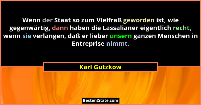 Wenn der Staat so zum Vielfraß geworden ist, wie gegenwärtig, dann haben die Lassalianer eigentlich recht, wenn sie verlangen, daß er l... - Karl Gutzkow
