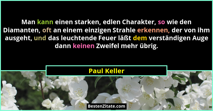 Man kann einen starken, edlen Charakter, so wie den Diamanten, oft an einem einzigen Strahle erkennen, der von ihm ausgeht, und das leuc... - Paul Keller
