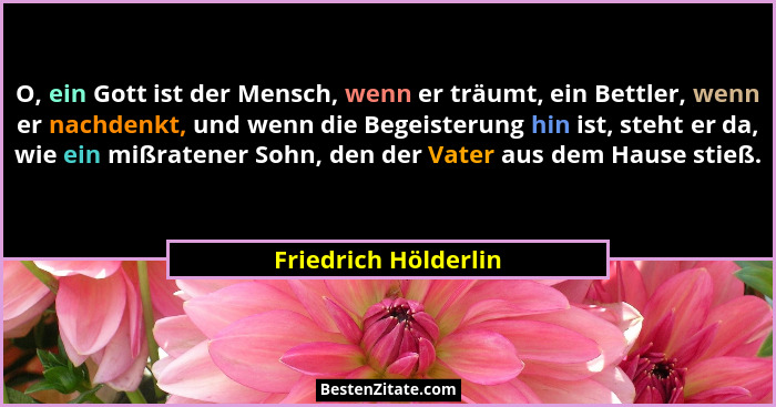 O, ein Gott ist der Mensch, wenn er träumt, ein Bettler, wenn er nachdenkt, und wenn die Begeisterung hin ist, steht er da, wie... - Friedrich Hölderlin
