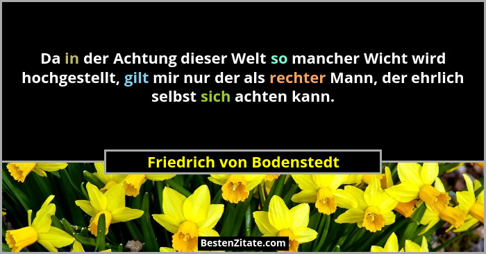 Da in der Achtung dieser Welt so mancher Wicht wird hochgestellt, gilt mir nur der als rechter Mann, der ehrlich selbst sic... - Friedrich von Bodenstedt