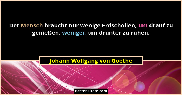 Der Mensch braucht nur wenige Erdschollen, um drauf zu genießen, weniger, um drunter zu ruhen.... - Johann Wolfgang von Goethe