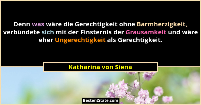 Denn was wäre die Gerechtigkeit ohne Barmherzigkeit, verbündete sich mit der Finsternis der Grausamkeit und wäre eher Ungerechti... - Katharina von Siena
