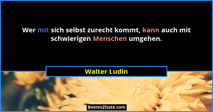 Wer mit sich selbst zurecht kommt, kann auch mit schwierigen Menschen umgehen.... - Walter Ludin