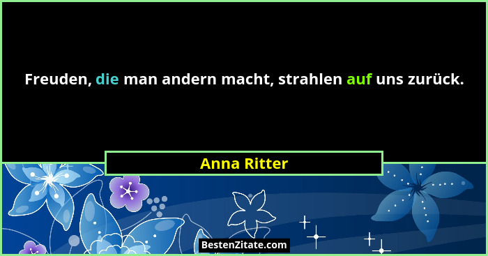 Freuden, die man andern macht, strahlen auf uns zurück.... - Anna Ritter