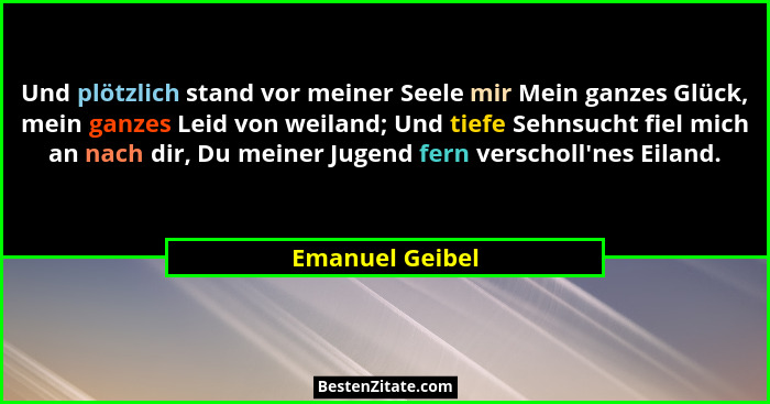 Und plötzlich stand vor meiner Seele mir Mein ganzes Glück, mein ganzes Leid von weiland; Und tiefe Sehnsucht fiel mich an nach dir,... - Emanuel Geibel