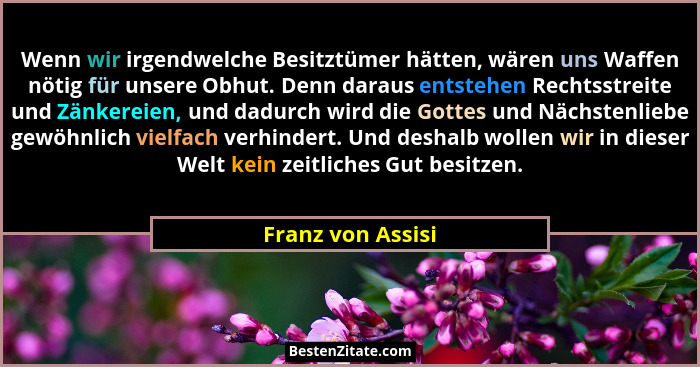 Wenn wir irgendwelche Besitztümer hätten, wären uns Waffen nötig für unsere Obhut. Denn daraus entstehen Rechtsstreite und Zänkerei... - Franz von Assisi