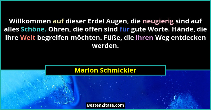 Willkommen auf dieser Erde! Augen, die neugierig sind auf alles Schöne. Ohren, die offen sind für gute Worte. Hände, die ihre Welt... - Marion Schmickler