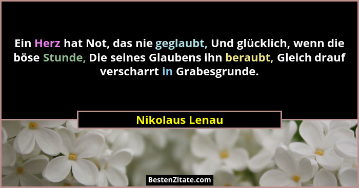 Ein Herz hat Not, das nie geglaubt, Und glücklich, wenn die böse Stunde, Die seines Glaubens ihn beraubt, Gleich drauf verscharrt in... - Nikolaus Lenau