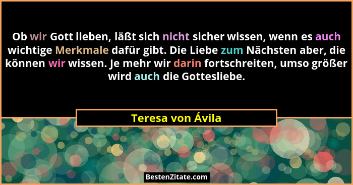 Ob wir Gott lieben, läßt sich nicht sicher wissen, wenn es auch wichtige Merkmale dafür gibt. Die Liebe zum Nächsten aber, die könn... - Teresa von Ávila