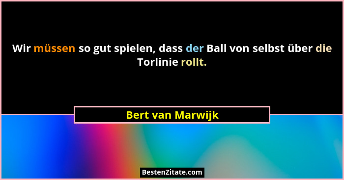 Wir müssen so gut spielen, dass der Ball von selbst über die Torlinie rollt.... - Bert van Marwijk