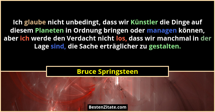 Ich glaube nicht unbedingt, dass wir Künstler die Dinge auf diesem Planeten in Ordnung bringen oder managen können, aber ich werde... - Bruce Springsteen