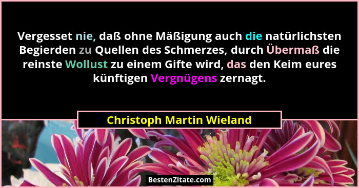 Vergesset nie, daß ohne Mäßigung auch die natürlichsten Begierden zu Quellen des Schmerzes, durch Übermaß die reinste Wollu... - Christoph Martin Wieland