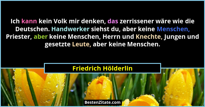 Ich kann kein Volk mir denken, das zerrissener wäre wie die Deutschen. Handwerker siehst du, aber keine Menschen, Priester, aber... - Friedrich Hölderlin