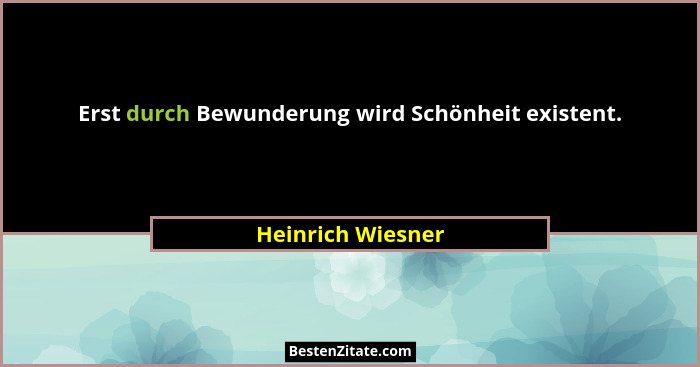 Erst durch Bewunderung wird Schönheit existent.... - Heinrich Wiesner