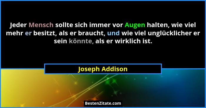 Jeder Mensch sollte sich immer vor Augen halten, wie viel mehr er besitzt, als er braucht, und wie viel unglücklicher er sein könnte,... - Joseph Addison