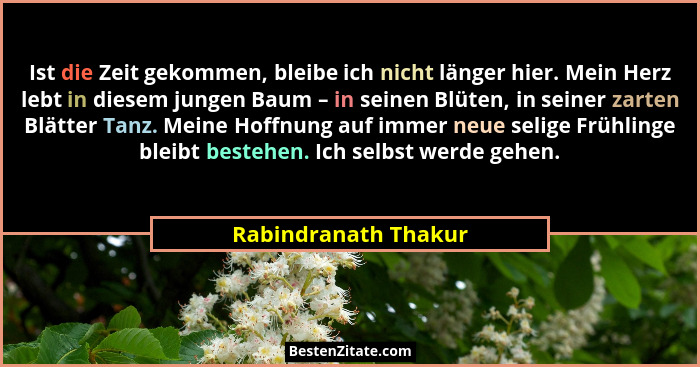 Ist die Zeit gekommen, bleibe ich nicht länger hier. Mein Herz lebt in diesem jungen Baum – in seinen Blüten, in seiner zarten B... - Rabindranath Thakur