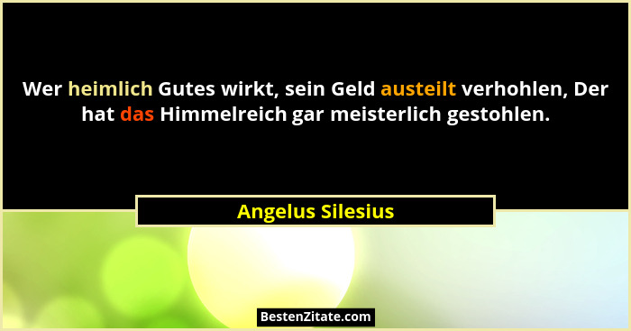 Wer heimlich Gutes wirkt, sein Geld austeilt verhohlen, Der hat das Himmelreich gar meisterlich gestohlen.... - Angelus Silesius