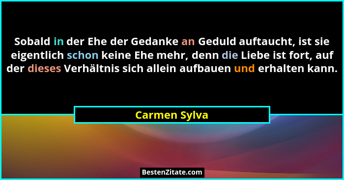 Sobald in der Ehe der Gedanke an Geduld auftaucht, ist sie eigentlich schon keine Ehe mehr, denn die Liebe ist fort, auf der dieses Ver... - Carmen Sylva