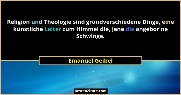 Religion und Theologie sind grundverschiedene Dinge, eine künstliche Leiter zum Himmel die, jene die angebor'ne Schwinge.... - Emanuel Geibel