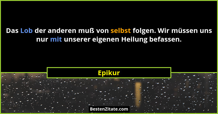 Das Lob der anderen muß von selbst folgen. Wir müssen uns nur mit unserer eigenen Heilung befassen.... - Epikur