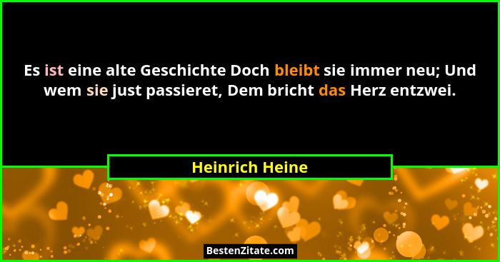 Es ist eine alte Geschichte Doch bleibt sie immer neu; Und wem sie just passieret, Dem bricht das Herz entzwei.... - Heinrich Heine