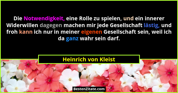 Die Notwendigkeit, eine Rolle zu spielen, und ein innerer Widerwillen dagegen machen mir jede Gesellschaft lästig, und froh kann... - Heinrich von Kleist