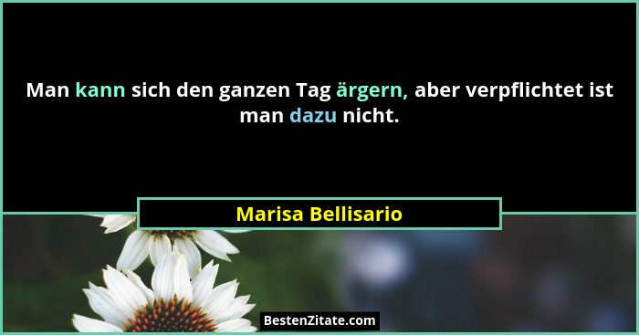 Man kann sich den ganzen Tag ärgern, aber verpflichtet ist man dazu nicht.... - Marisa Bellisario
