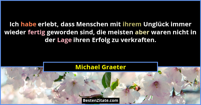 Ich habe erlebt, dass Menschen mit ihrem Unglück immer wieder fertig geworden sind, die meisten aber waren nicht in der Lage ihren E... - Michael Graeter