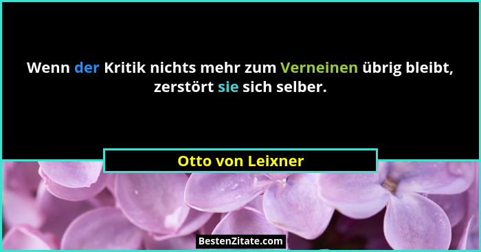 Wenn der Kritik nichts mehr zum Verneinen übrig bleibt, zerstört sie sich selber.... - Otto von Leixner