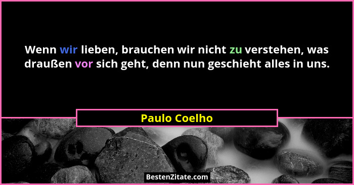 Wenn wir lieben, brauchen wir nicht zu verstehen, was draußen vor sich geht, denn nun geschieht alles in uns.... - Paulo Coelho