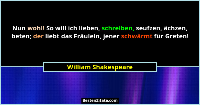 Nun wohl! So will ich lieben, schreiben, seufzen, ächzen, beten; der liebt das Fräulein, jener schwärmt für Greten!... - William Shakespeare