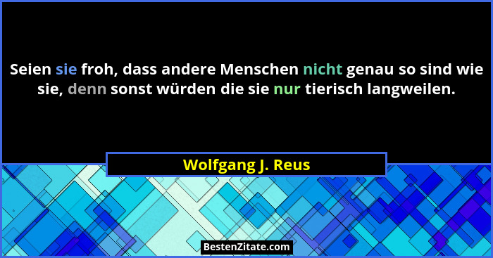 Seien sie froh, dass andere Menschen nicht genau so sind wie sie, denn sonst würden die sie nur tierisch langweilen.... - Wolfgang J. Reus