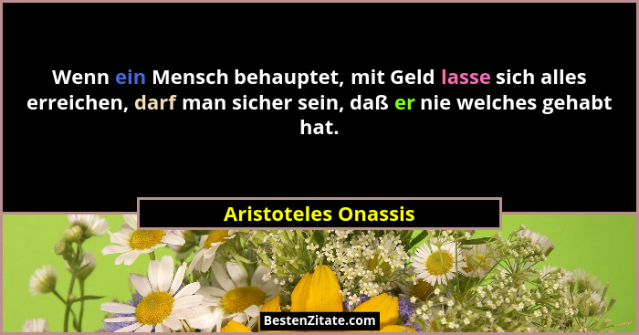 Wenn ein Mensch behauptet, mit Geld lasse sich alles erreichen, darf man sicher sein, daß er nie welches gehabt hat.... - Aristoteles Onassis