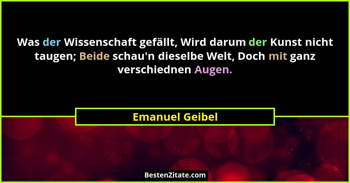Was der Wissenschaft gefällt, Wird darum der Kunst nicht taugen; Beide schau'n dieselbe Welt, Doch mit ganz verschiednen Augen.... - Emanuel Geibel