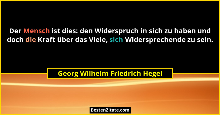 Der Mensch ist dies: den Widerspruch in sich zu haben und doch die Kraft über das Viele, sich Widersprechende zu sein.... - Georg Wilhelm Friedrich Hegel