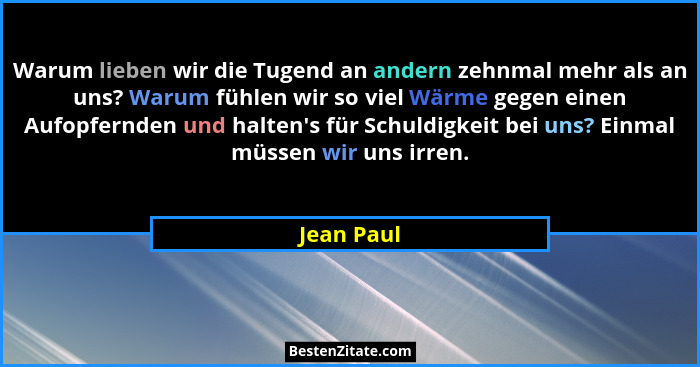 Warum lieben wir die Tugend an andern zehnmal mehr als an uns? Warum fühlen wir so viel Wärme gegen einen Aufopfernden und halten's fü... - Jean Paul