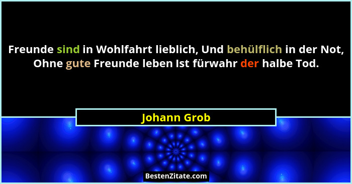 Freunde sind in Wohlfahrt lieblich, Und behülflich in der Not, Ohne gute Freunde leben Ist fürwahr der halbe Tod.... - Johann Grob
