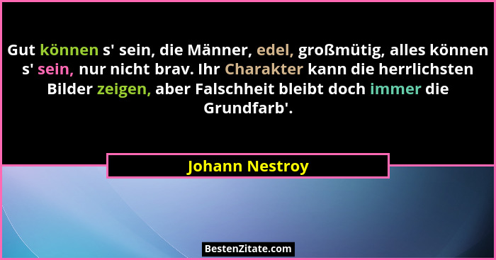 Gut können s' sein, die Männer, edel, großmütig, alles können s' sein, nur nicht brav. Ihr Charakter kann die herrlichsten Bi... - Johann Nestroy