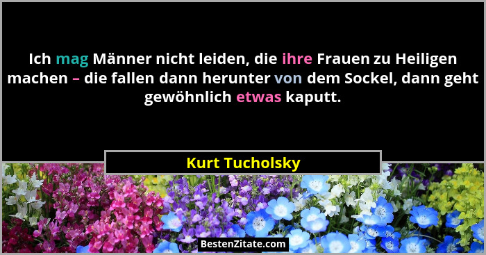 Ich mag Männer nicht leiden, die ihre Frauen zu Heiligen machen – die fallen dann herunter von dem Sockel, dann geht gewöhnlich etwas... - Kurt Tucholsky