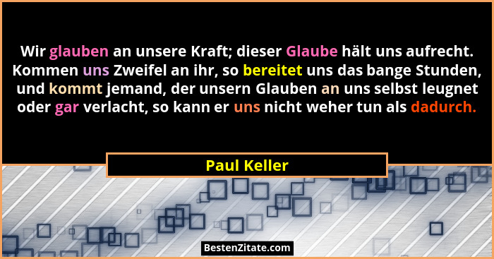 Wir glauben an unsere Kraft; dieser Glaube hält uns aufrecht. Kommen uns Zweifel an ihr, so bereitet uns das bange Stunden, und kommt je... - Paul Keller