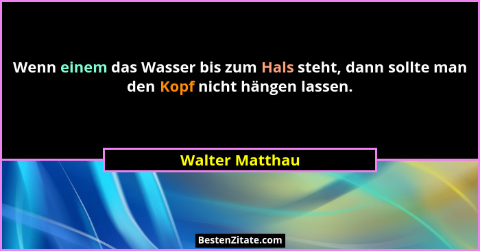 Wenn einem das Wasser bis zum Hals steht, dann sollte man den Kopf nicht hängen lassen.... - Walter Matthau
